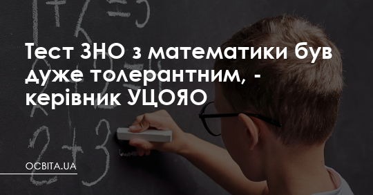 Тест ЗНО з математики був дуже толерантним, - керівник УЦОЯО – Освіта.UA