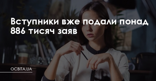 Вступники вже подали понад 886 тисяч заяв – Освіта.UA